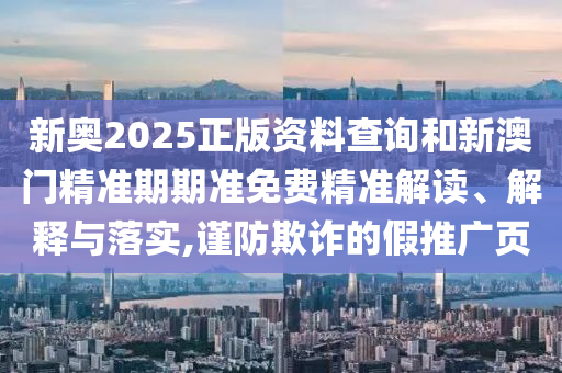 新奥2025正版资料查询和新澳门精准期期准免费精准解读、解释与落实,谨防欺诈的假推广页