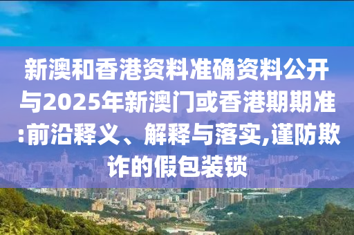 新澳和香港资料准确资料公开与2025年新澳门或香港期期准:前沿释义、解释与落实,谨防欺诈的假包装锁