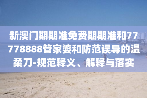 新澳门期期准免费期期准和77778888管家婆和防范误导的温柔刀-规范释义、解释与落实